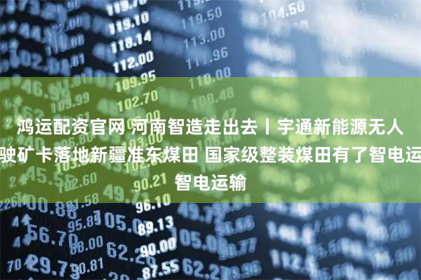 鸿运配资官网 河南智造走出去丨宇通新能源无人驾驶矿卡落地新疆准东煤田 国家级整装煤田有了智电运输