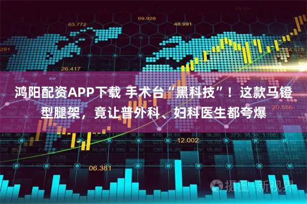 鸿阳配资APP下载 手术台“黑科技”！这款马镫型腿架，竟让普外科、妇科医生都夸爆