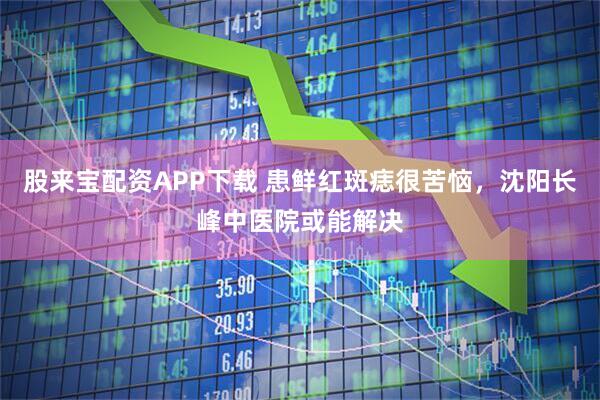 股来宝配资APP下载 患鲜红斑痣很苦恼，沈阳长峰中医院或能解决