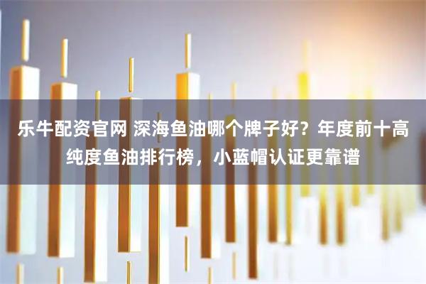 乐牛配资官网 深海鱼油哪个牌子好？年度前十高纯度鱼油排行榜，小蓝帽认证更靠谱