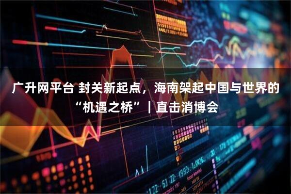 广升网平台 封关新起点，海南架起中国与世界的“机遇之桥”｜直击消博会