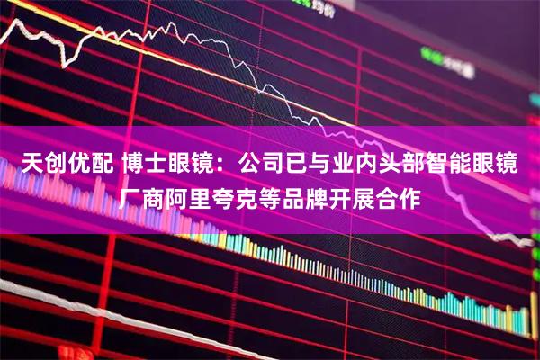 天创优配 博士眼镜：公司已与业内头部智能眼镜厂商阿里夸克等品牌开展合作