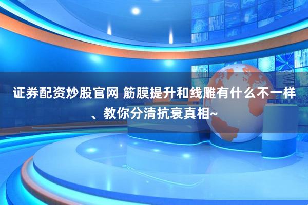 证券配资炒股官网 筋膜提升和线雕有什么不一样、教你分清抗衰真相~