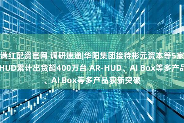 满红配资官网 调研速递|华阳集团接待彬元资本等5家机构调研 HUD累计出货超400万台 AR-HUD、AI Box等多产品获新突破