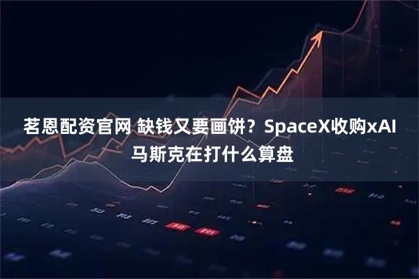 茗恩配资官网 缺钱又要画饼？SpaceX收购xAI 马斯克在打什么算盘