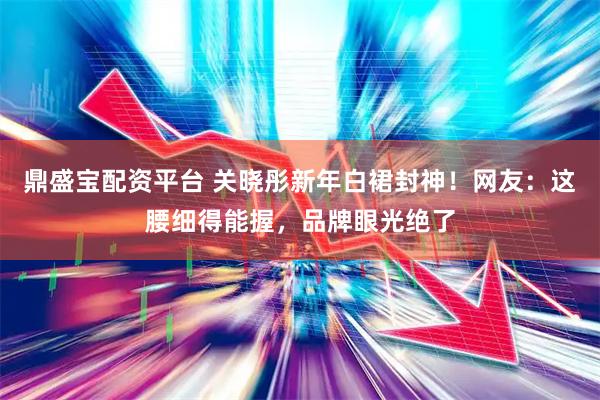 鼎盛宝配资平台 关晓彤新年白裙封神！网友：这腰细得能握，品牌眼光绝了