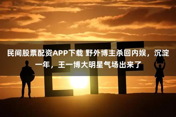 民间股票配资APP下载 野外博主杀回内娱，沉淀一年，王一博大明星气场出来了