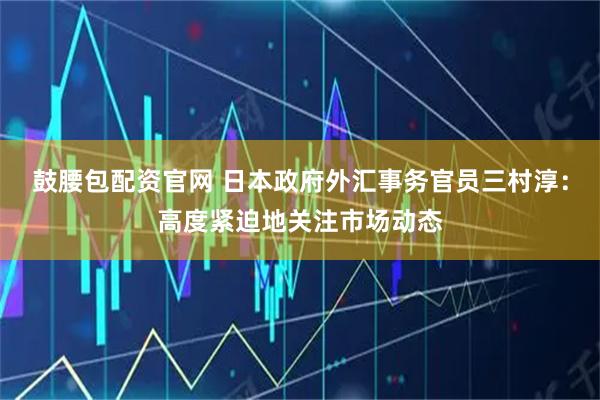 鼓腰包配资官网 日本政府外汇事务官员三村淳：高度紧迫地关注市场动态