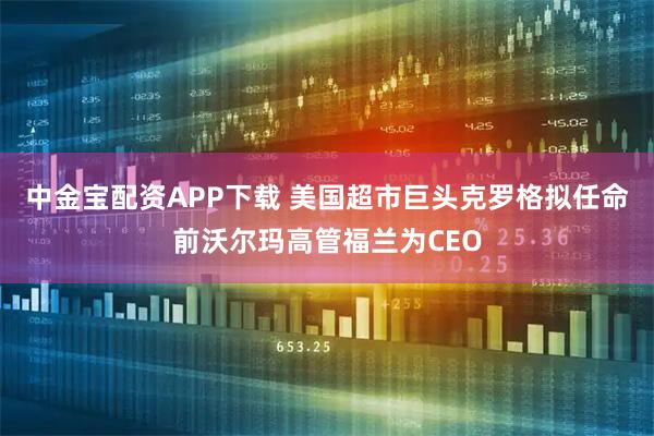 中金宝配资APP下载 美国超市巨头克罗格拟任命前沃尔玛高管福兰为CEO