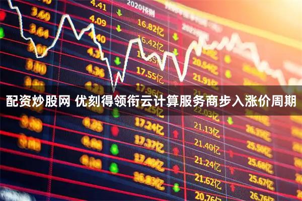 配资炒股网 优刻得领衔云计算服务商步入涨价周期