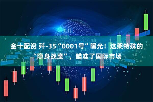 金十配资 歼-35“0001号”曝光！这架特殊的“隐身战鹰”，瞄准了国际市场