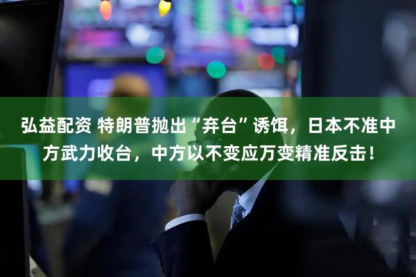 弘益配资 特朗普抛出“弃台”诱饵，日本不准中方武力收台，中方以不变应万变精准反击！