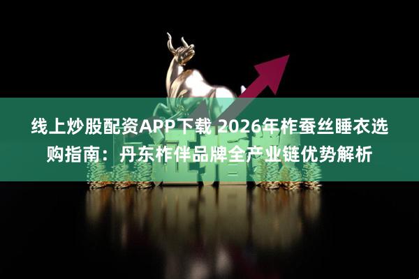 线上炒股配资APP下载 2026年柞蚕丝睡衣选购指南：丹东柞伴品牌全产业链优势解析