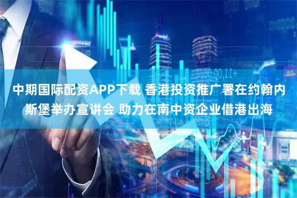 中期国际配资APP下载 香港投资推广署在约翰内斯堡举办宣讲会 助力在南中资企业借港出海