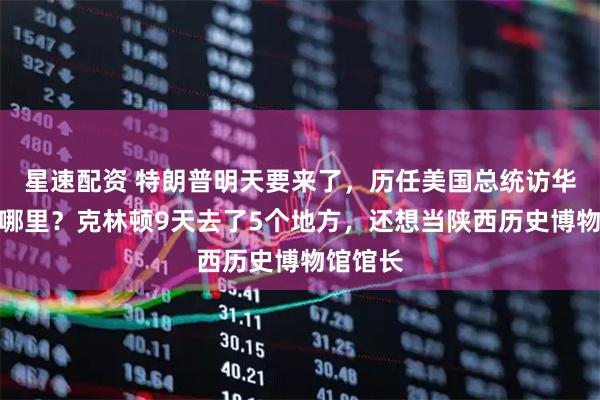 星速配资 特朗普明天要来了，历任美国总统访华最爱去哪里？克林顿9天去了5个地方，还想当陕西历史博物馆馆长