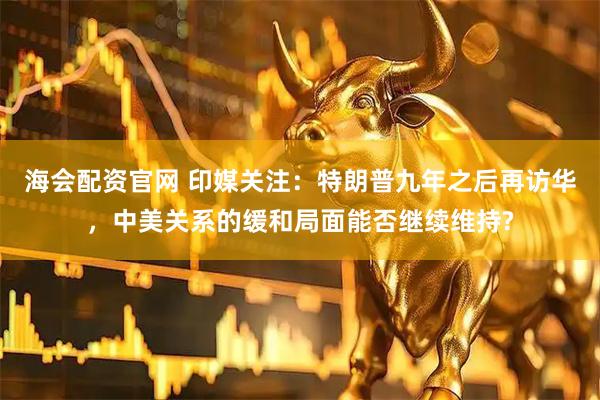 海会配资官网 印媒关注：特朗普九年之后再访华，中美关系的缓和局面能否继续维持?